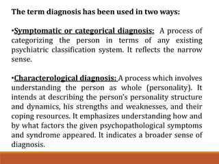 The term diagnosis has been used in two ways:
•Symptomatic or categorical diagnosis: A process of
categorizing the person in terms of any existing
psychiatric classification system. It reflects the narrow
sense.
•Characterological diagnosis: A process which involves
understanding the person as whole (personality). It
intends at describing the person’s personality structure
and dynamics, his strengths and weaknesses, and their
coping resources. It emphasizes understanding how and
by what factors the given psychopathological symptoms
and syndrome appeared. It indicates a broader sense of
diagnosis.
 
