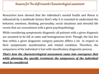Researches have showed that the individual’s mental health and illness is
influenced by a multitude factors that’s why it is essential to understand the
behavior, emotions, thinking, personality, social situations and stressful life
events that are concomitant with a given psychopathology.
While considering symptomatic diagnostic all patients with a given diagnosis
are assumed to be fall at same and homogeneous level. Though, the fact lies
that within a given diagnostic category patients differs a lot in respect to
their symptomatic manifestation and related condition. Therefore, the
uniqueness of the individual is lost with classificatory diagnostic process.
That’s how the characterological assessment came into emergence that
while planning the specific treatment the uniqueness of the individual
must be considered.
Reasons for The shift towards Characterological assessment
 