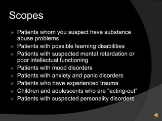 Scopes
 Patients whom you suspect have substance
abuse problems
 Patients with possible learning disabilities
 Patients with suspected mental retardation or
poor intellectual functioning
 Patients with mood disorders
 Patients with anxiety and panic disorders
 Patients who have experienced trauma
 Children and adolescents who are "acting-out"
 Patients with suspected personality disorders
 