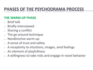 PHASES OF THE PSYCHODRAMA PROCESS
THE WARM-UP PHASE
o Brief talk
o Briefly interviewed
o Sharing a conflict
o The go-around technique
o Nondirective warm-up
o A sense of trust and safety
o A receptivity to intuitions, images, amd feelings
o An element of playfullness
o A willingness to take risks and engage in novel behavior
 