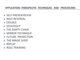 APPLICATION: THERAPEUTIC TECHNIQUES AND PROCEDURES

   SELF-PRESENTATION
   ROLE REVERSAL
   DOUBLE
   SOLILOQUY
   THE EMPTY CHAIR
   MIRROR TECHNIQUE
   FUTURE PROJECTION
   THE MAGIC SHOP
   REPLAY
   ROLE TRAINING
 