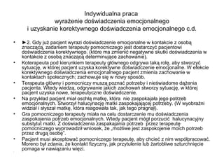 Indywidualna praca
wyrażenie doświadczenia emocjonalnego
i uzyskanie korektywnego doświadczenia emocjonalnego c.d.
•

•

•
•
•

•
•

►2. Gdy już pacjent wyrazi doświadczenie emocjonalne w kontakcie z osobą
znaczącą, zadaniem terapeuty pomocniczego jest dostarczyć pacjentowi
doświadczenia korektywnego. (które ma zmienić negatywne skutki doświadczenia w
kontakcie z osobą znaczącą determinujące zachowanie).
Koterapeuta pod kierunkiem terapeuty głównego odgrywa taką rolę, aby stworzyć
sytuację, w której pacjent uzyska korektywne doświadczenie emocjonalne. W efekcie
korektywnego doświadczenia emocjonalnego pacjent zmienia zachowanie w
kontaktach społecznych; zachowuje się w nowy sposób.
Terapeuta główny i pomocniczy muszą poznać potrzeby i nieświadome dążenia
pacjenta. Wtedy wiedzą, odgrywanie jakich zachowań stworzy sytuację, w której
pacjent uzyska nowe, terapeutyczne doświadczenie.
Na przykład pacjent miał oschłą matkę, która nie zaspokajała jego potrzeb
emocjonalnych. Stworzył halucynację matki zaspokajającej potrzeby. (W wyobraźni
widział i słyszał matkę, która reagowała tak, jak tego pragnął).
Gra pomocniczego terapeuty miała na celu dostarczenie mu doświadczenia
zaspokojenia potrzeb emocjonalnych. Wtedy pacjent mógł porzucić halucynacyjny
substytut matki. Z doświadczenia zaspakajania potrzeb przez terapeutę
pomocniczego wyprowadził wniosek, że „możliwe jest zaspokojenie moich potrzeb
przez drugą osobę”.
Pacjent musi akceptować pomocniczego terapeutę, aby chcieć z nim współpracować.
Moreno był zdania, że kontakt fizyczny, jak przytulenie lub żartobliwe szturchnięcie
pomaga w nawiązaniu więzi.

 