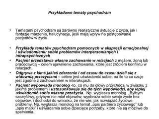 Przykładowe tematy psychodram

•

Tematami psychodram są zarówno realistyczne sytuacje z życia, jak i
fantazje marzenia, halucynacje, jeśli mają wpływ na postępowanie
pacjentów w życiu.

•

Przykłady tematów psychodram pomocnych w ekspresji emocjonalnej
i uświadomieniu sobie problemów interpersonlanych i
intrapsychicznych
Pacjent przedstawia własne zachowanie w relacjach z mężem, żoną lub
pracodawcą – celem ujawnienie zachowania, które jest źródłem konfliktu w
relacjach.
Odgrywa z kimś jakieś zdarzenie i od czasu do czasu dzieli się z
widownią przeżyciami – celem jest uświadomić sobie, na ile to co czuje
jest zgodne z zachowaniem w interakcjach.
Pacjent wypowiada monolog -to, co mu do głowy przychodzi w związku z
jakimś problemem i ustosunkowuje się do tych wypowiedzi, aby lepiej
uświadomić sobie własne przeżycia. Np. wygłasza monolog „Byłbym
szczęśliwy, gdybym nie miał objawów; wyobraża sobie swoje życie bez
objawów, i dochodzi do wniosku, że nie wie, jak rozwiązać życiowe
problemy. Np. wygłasza monolog na temat „opis partnera życiowego” lub
„opis matki” i uświadamia sobie dziecięce potrzeby, które nie są możliwe do
spełnienia.

•
•
•

 