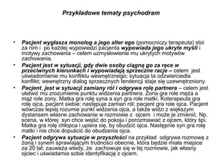 Przykładowe tematy psychodram

•

•

•

•

Pacjent wygłasza monolog a jego alter ego (pomocniczy terapeuta) stoi
za nim i po każdej wypowiedzi pacjenta wypowiada jego ukryte myśli i
motywy zachowania – celem uzmysłowienie mu ukrytych motywów
zachowania.
Pacjent jest w sytuacji, gdy dwie osoby ciągną go za ręce w
przeciwnych kierunkach i wypowiadają sprzeczne racje – celem jest
uświadomienie mu konfliktu wewnętrznego; sytuacja ta odzwierciedla
konflikt; wewnętrzny dialog sprzecznych tendencji staje się uzewnętrzniony.
Pacjent, jest w sytuacji zamiany ról i odgrywa rolę partnera – celem jest
ułatwić mu zrozumienie punktu widzenia partnera. Żona gra role męża a
mąż role zony. Matka gra rolę syna a syn gra role matki. Koterapeuta gra
rolę ojca, pacjent siebie; następuje zamian ról; pacjent gra role ojca. Pacjent
wówczas lepiej rozumie punkt widzenia ojca, a także widzi z większym
dystansem własne zachowanie w rozmowie z ojcem i może je zmienić. Np.
scena, w której syn chce wejść do pokoju i porozmawiać z ojcem, który śpi.
Matka gra rolę chłopca i upiera się, by obudzić ojca. Następnie syn gra rolę
matki i nie chce dopuścić do obudzenia ojca.
Pacjent odgrywa sytuacje w przyszłości na przykład odgrywa rozmowę z
żoną i synem sprawiającym trudności obecnie, która będzie miała miejsce
za 20 lat; zauważa wtedy, że zachowuje się w tej rozmowie, jak własny
ojciec i uświadamia sobie identyfikację z ojcem.

 