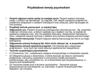 Przykładowe tematy psychodram

•

•
•

•
•
•
•
•
•

•

Pacjent odgrywa ważne osoby ze swojego życia. Pacjent wybiera znaczące
osoby, z którymi się identyfikuje i je odgrywa. Cel- ułatwić wyrażenie pragnień lub
problemów związanych z osobami znaczącymi oraz zobaczyć, jakie się przyjęło od
nich postawy.
Przykłady technik pomocnych w redukcji lęku
Odgrywanie snu. Pacjent za pomocą koterapeutów rekonstruuje sen . Np. pacjentka
miała sen minionej nocy, w którym spotkała się z diabłem i boi się, ze dojdzie do
spotkania następnej nocy. Sen ma podtekst seksualny. Zastosowano hipnotyczny
trans i odegranie sytuacji rozmowy z diabłem przy pomocy terapeuty pomocniczego.
Odgrywanie halucynacji. Pacjent odgrywa własną halucynację lub robi to za niego
koterapeuta.
Odgrywanie sytuacji budzącej lęk, która może zdarzyć się w przyszłości.
Odgrywanie sytuacji spełnienia pragnień. Cel redukcja lęku związanego
pragnieniami – przy czym lęk może dotyczyć spełnienia lub niespełnienia.
Techniki uzupełniające psychodramę
(1) Pantomima. Cel - rozładowanie napięcia emocjonalnego w niewerbalny sposób.
(2) Odegranie sytuacji z dzieciństwa, w której tworzyło się obecne zachowanie
problemowe. Cel pomoc pacjentowi w zrozumieniu źródła zachowania
problemowego, aby uzmysłowić mu, ze w dzieciństwie było przystosowawcze, a
obecnie jest nieadekwatne.
(3) Tworzenie świata iluzji w leczeniu psychotyków. Tworzenie sytuacji
dopasowanych do iluzji pacjenta, np. warunków, w jakich funkcjonował Hitler,
Napoleon, lub Chrystus.

 