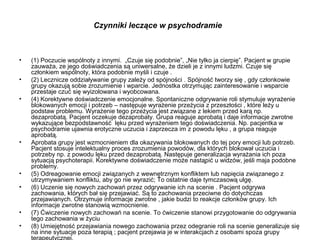 Czynniki leczące w psychodramie

•
•
•

•

•
•

•
•

(1) Poczucie wspólnoty z innymi. „Czuje się podobnie”, „Nie tylko ja cierpię”. Pacjent w grupie
zauważa, ze jego doświadczenia są uniwersalne, że dzieli je z innymi ludzmi. Czuje się
członkiem wspólnoty, która podobnie myśli i czuje .
(2) Lecznicze oddziaływanie grupy zależy od spójności . Spójność tworzy się , gdy członkowie
grupy okazują sobie zrozumienie i wparcie. Jednostka otrzymując zainteresowanie i wsparcie
przestaje czuć się wyizolowana i wyobcowana.
(4) Korektywne doświadczenie emocjonalne. Spontaniczne odgrywanie roli stymuluje wyrażenie
blokowanych emocji i potrzeb – następuje wyrażenie przeżycia z przeszłości , które leży u
podstaw problemu. Wyrażenie tego przeżycia jest związane z lekiem przed karą np.
dezaprobatą. Pacjent oczekuje dezaprobaty. Grupa reaguje aprobatą i daje informacje zwrotne
wykazujące bezpodstawność lęku przed wyrażeniem tego doświadczenia. Np. pacjentka w
psychodramie ujawnia erotyczne uczucia i zaprzecza im z powodu lęku , a grupa reaguje
aprobatą.
Aprobata grupy jest wzmocnieniem dla okazywania blokowanych do tej pory emocji lub potrzeb.
Pacjent stosuje intelektualny proces zrozumienia powodów, dla których blokował uczucia i
potrzeby np. z powodu lęku przed dezaprobatą. Następuje generalizacja wyrażania ich poza
sytuacją psychoterapii. Korektywne doświadczenie może nastąpić u widzów, jeśli maja podobne
problemy.
(5) Odreagowanie emocji związanych z wewnętrznym konfliktem lub napięcia związanego z
utrzymywaniem konfliktu, aby go nie wyrazić; To ostatnie daje tymczasową ulgę.
(6) Uczenie się nowych zachowań przez odgrywanie ich na scenie . Pacjent odgrywa
zachowania, których bał się przejawiać. Są to zachowania przeciwne do dotychczas
przejawianych. Otrzymuje informacje zwrotne , jakie budzi to reakcje członków grupy. Ich
informacje zwrotne stanowią wzmocnienie.
(7) Ćwiczenie nowych zachowań na scenie. To ćwiczenie stanowi przygotowanie do odgrywania
tego zachowania w życiu
(8) Umiejętność przejawiania nowego zachowania przez odegranie roli na scenie generalizuje się
na inne sytuacje poza terapią ; pacjent przejawia je w interakcjach z osobami spoza grupy

 