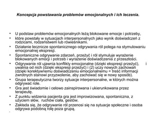 Koncepcja powstawania problemów emocjonalnych i ich leczenia.

•
•
•
•
•

•
•
•
•
•

U podstaw problemów emocjonalnych leżą blokowane emocje i potrzeby,
które powstały w sytuacjach interpersonalnych jako wynik doświadczeń z
rodzicami, rodzeństwem lub rówieśnikami.
Działanie lecznicze spontanicznego odgrywania ról polega na stymulowaniu
emocjonalnej ekspresji.
Spontaniczne odgrywanie zdarzeń, przeżyć i ról stymuluje wyrażenie
blokowanych emocji i potrzeb i wyrażenie doświadczenia z przeszłości.
Odgrywanie ról ujawnia konflikty emocjonalne (dzięki ekspresji przeżyć),
i
uwalnia od nich (dzięki ekspresji przeżyć) i (2) uczy nowych zachowań
(dzięki korektywnemu doświadczeniu emocjonalnemu = treść informacji
zwrotnych stanowi przyzwolenie, aby zachować się w nowy sposób).
Grupa terapeutyczna tworzy sytuacje interpersonalne, w których można
odgrywać role.
Gra jest świadomie i celowo zainspirowana i ukierunkowana przez
terapeutę.
Z punktu widzenia pacjenta gra jest improwizowana, spontaniczna, z
użyciem słów, ruchów ciała, gestów.
Zakłada się, że odgrywanie ról przenosi się na sytuacje społeczne i osoba
odgrywa podobną rolę poza grupą.

 