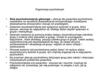Organizacja psychoterapii

•
•
•

•
•
•

Rola psychodramatysty głównego – planuje dla pacjentów psychodramy
nastawione na wyrażenie doświadczenia emocjonalnego i korektywne
doświadczenie emocjonalne i kieruje ich przebiegiem.
Zadaniem psychodarmatysty jest wytworzyć spójność w grupie, która
stanowi warunek do odgrywania ról. Dlatego śledzi stopień spójności w
grupie i intensyfikuje.
Spójność wytwarza za pomocą analizy statusu socjometrycznego członków
grupy (i zmienia zbiór jednostek w grupę). Chodzi tu przyciąganie i
odpychanie , które określają pozycję członka grupy w grupie. Celem analizy
socjometrycznej jest doprowadzenie do tego, że osoba otrzyma
zainteresowanie i akceptację od grupy i wyjdzie ze stanu izolacji i
wyobcowania.
Wniosek badania nad psychodramą wobec dzieci: Im wyższy status
socjometryczny dziecka w grupie, tym chętniej angażuje się w odgrywanie
psychodram.
Na przemian planuje psychodramy dotyczące grupy jako całości i dotyczące
indywidualnych problemów pacjentów.
Psychodramatysta zna pacjentów - wczuwa się i rozumie. Inspiruje do
odegrania roli, przewiduje, jak rolę postrzega i w związku z tym, jak ją
odegra.

 