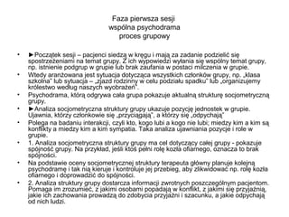 Faza pierwsza sesji
wspólna psychodrama
proces grupowy
•
•
•
•
•
•
•
•

►Początek sesji – pacjenci siedzą w kręgu i mają za zadanie podzielić się
spostrzeżeniami na temat grupy. Z ich wypowiedzi wyłania się wspólny temat grupy,
np. istnienie podgrup w grupie lub brak zaufania w postaci milczenia w grupie.
Wtedy aranżowana jest sytuacja dotycząca wszystkich członków grupy, np. „klasa
szkolna” lub sytuacja – „zjazd rodzinny w celu podziału spadku” lub „organizujemy
królestwo według naszych wyobrażeń”.
Psychodrama, którą odgrywa cała grupa pokazuje aktualną strukturę socjometryczną
grupy.
►Analiza socjometryczna struktury grupy ukazuje pozycję jednostek w grupie.
Ujawnia, którzy członkowie się „przyciągają”, a którzy się „odpychają”
Polega na badaniu interakcji, czyli kto, kogo lubi a kogo nie lubi; miedzy kim a kim są
konflikty a miedzy kim a kim sympatia. Taka analiza ujawniania pozycje i role w
grupie.
1. Analiza socjometryczna struktury grupy ma cel dotyczący całej grupy - pokazuje
spójność grupy. Na przykład, jeśli ktoś pełni rolę kozła ofiarnego, oznacza to brak
spójności.
Na podstawie oceny socjometrycznej struktury terapeuta główny planuje kolejną
psychodramę i tak nią kieruje i kontroluje jej przebieg, aby zlikwidować np. rolę kozła
ofiarnego i doprowadzić do spójności.
2. Analiza struktury grupy dostarcza informacji zwrotnych poszczególnym pacjentom.
Pomaga im zrozumieć, z jakimi osobami popadają w konflikt, z jakimi się przyjaźnią,
jakie ich zachowania prowadzą do zdobycia przyjaźni i szacunku, a jakie odpychają
od nich ludzi.

 