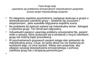 Faza druga sesji
ujawnienie się problemów emocjonalnych indywidualnych pacjentów
proces terapii indywidualnego pacjenta

•

Po odegraniu wspólnie psychodramy następuje dyskusja w grupie o
doświadczeniach członków grupy – dzielenie się uczuciami i
skojarzeniami , jakie wywołała odgrywana wspólnie scena.
• Na podstawie tej dyskusji wyłania się indywidualny temat , któregoś
z członków grupy. Ten temat jest odgrywany.
• Indywidualni pacjenci ujawniają problemy emocjonalne Np. pacjent
mówi o sytuacji, która wydarzyła się w kontakcie z innymi członkami
grupy lub rodziną bądź pracodawcą.
• W psychodramach grupowych pacjent osiąga stan gotowości do
indywidualnej pracy. Czuje, że same słowa mu nie wystarczą do
wyrażenia tego, co chce wyrazić. Wtedy sam proponuje, aby
odegrać sytuację doświadczenia emocjonalnego z pomocą
członków grupy lub z terapeutą pomocniczym.
•

 