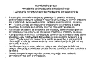 Indywidualna praca
wyrażenie doświadczenia emocjonalnego
i uzyskanie korektywnego doświadczenia emocjonalnego
•
•
•
•

•
•
•

Pacjent pod kierunkiem terapeuty głównego i z pomocą terapeuty
pomocniczego odgrywa sytuacje w rodzinie lub w pracy, w których przejawia
się problem lub swoje wyobrażenia i fantazje, doświadczenia i postawy.
►1. Pacjent wyraża doświadczenia emocjonalne w kontakcie z osobą
znaczącą. Terapeuta pomocniczy odgrywa rolę osoby znaczącej.
Rolę osoby znaczącej do odegrania dla terapeuty pomocniczego planuje
psychodramatysta główny, na podstawie znajomości problemu pacjenta.
Albo pacjent sam określa, jak terapeuta pomocniczy ma odegrać rolę osoby
znaczącej, aby mógł wyrazić doświadczenie emocjonalne związane z tą
osobą. Wtedy terapeuta pomocniczy wciela się w osobę, z którą pacjent
chce wejść w relację; dostosowuje się do oczekiwań pacjenta, jak ma się
zachować w tej roli.
Jeśli terapeuta pomocniczy dobrze odegra rolę, wtedy pacjent dobrze
odegra swoją rolę, czyli dobrze pokaże własne doświadczenia w kontakcie z
tą osobą.
Główny terapeuta wspomaga ten proces, włączając inne osoby do
psychodramy lub sam się włączając.

 
