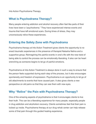 Into Action Psychodrama Therapy
What is Psychodrama Therapy?
Many people entering addiction and alcohol recovery often feel like parts of their
lives have been a “psychodrama.” They have experienced intense events and
trauma that have left emotional scars. During times of stress, they may
unconsciously relive these experiences.
Entering the Safety Zone with Psychodrama
Psychodrama therapy at Into Action Treatment gives clients the opportunity to re-
enact traumatic experiences in the presence of therapist Natasha Nelina and a
supportive group. Reimagining the painful events in one’s life with the new twist of
being able to control the process can be emotionally liberating. It also can be heart
wrenching as someone begins to let go of painful emotions.
Psychodrama at Into Action Treatment is always done in such a way to ensure that
the person feels supported during each step of the process, but it also encourages
spontaneity and freedom of expression. Psychodrama is an opportunity to let go of
old attachments to events that have caused pain. It also gives clients a new
perspective on old pains so that they can see them with new eyes.
Why “Relive” the Pain with Psychodrama Therapy?
One of the amazing aspects of psychodrama is that it encourages clients to live
their truth. This can be a liberating experience for many people, especially people
in drug addiction and alcoholism recovery. Clients sometimes feel that their pain is
locked up inside. Psychodrama therapy at our drug rehab center can help release
some of that pain through this guided healing experience.
 