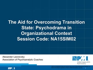 1
“PMI” is a registered trade and service mark of the Project Management Institute, Inc.
©2012 Permission is granted to PMI for PMI® Marketplace use only.
The Aid for Overcoming Transition
State: Psychodrama in
Organizational Context
Session Code: NA15SIM02
Alexander Lesnevsky
Association of Psychoanalytic Coaches
 
