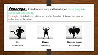Superego ;This develops last , and based upon moral judgment
about right and wrong.
Example ; He is bit like a police man or school teacher . It knows the rules and
makes sure to obey them.
 