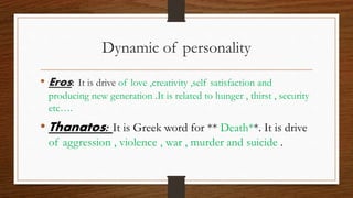 Dynamic of personality
• Eros: It is drive of love ,creativity ,self satisfaction and
producing new generation .It is related to hunger , thirst , security
etc….
• Thanatos: It is Greek word for ** Death**. It is drive
of aggression , violence , war , murder and suicide .
 