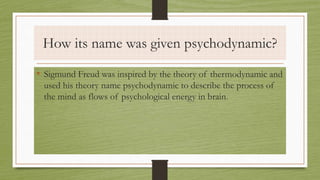 How its name was given psychodynamic?
• Sigmund Freud was inspired by the theory of thermodynamic and
used his theory name psychodynamic to describe the process of
the mind as flows of psychological energy in brain.
 
