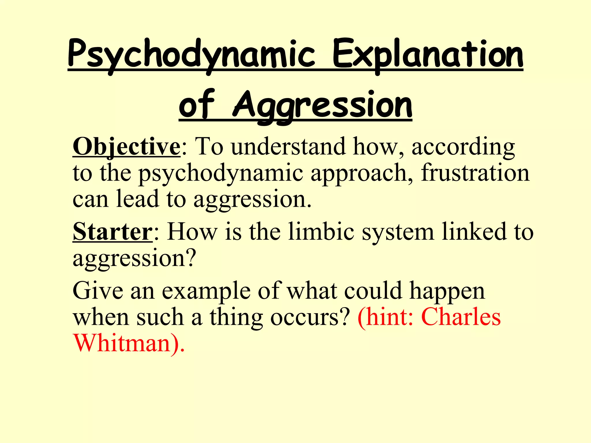 Psychodynamic Explanation of Aggression Objective : To understand how, according to the psychodynamic approach, frustration can lead to aggression. Starter : How is the limbic system linked to aggression?  Give an example of what could happen when such a thing occurs?  (hint: Charles Whitman). 