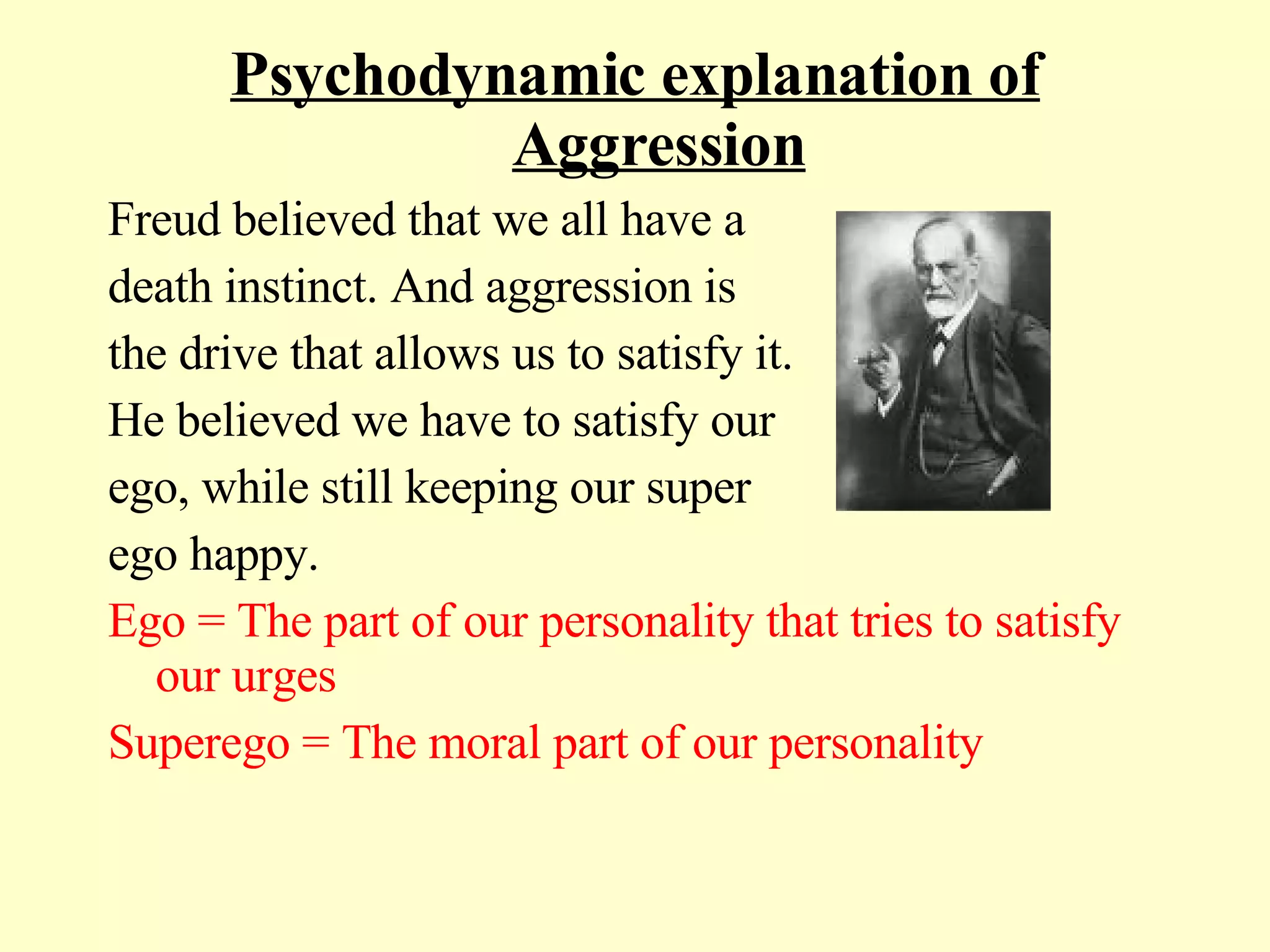 Psychodynamic explanation of Aggression Freud believed that we all have a  death instinct. And aggression is  the drive that allows us to satisfy it. He believed we have to satisfy our  ego, while still keeping our super  ego happy. Ego = The part of our personality that tries to satisfy our urges Superego = The moral part of our personality 