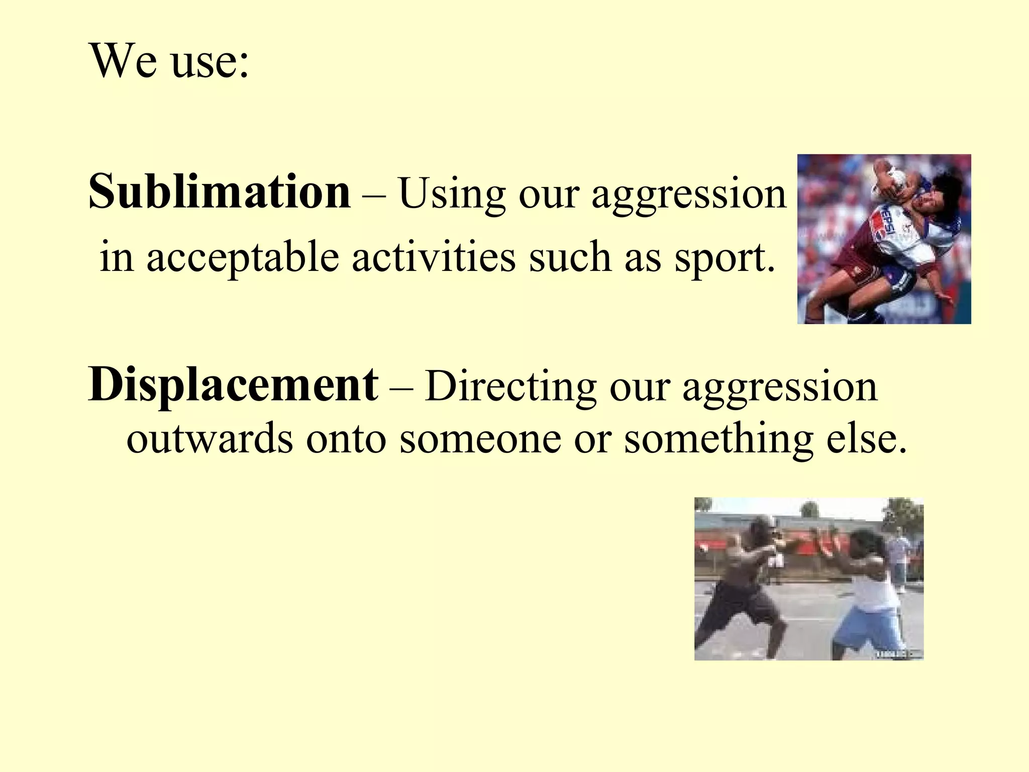 We use: Sublimation  – Using our aggression in acceptable activities such as sport. Displacement  – Directing our aggression outwards onto someone or something else. 