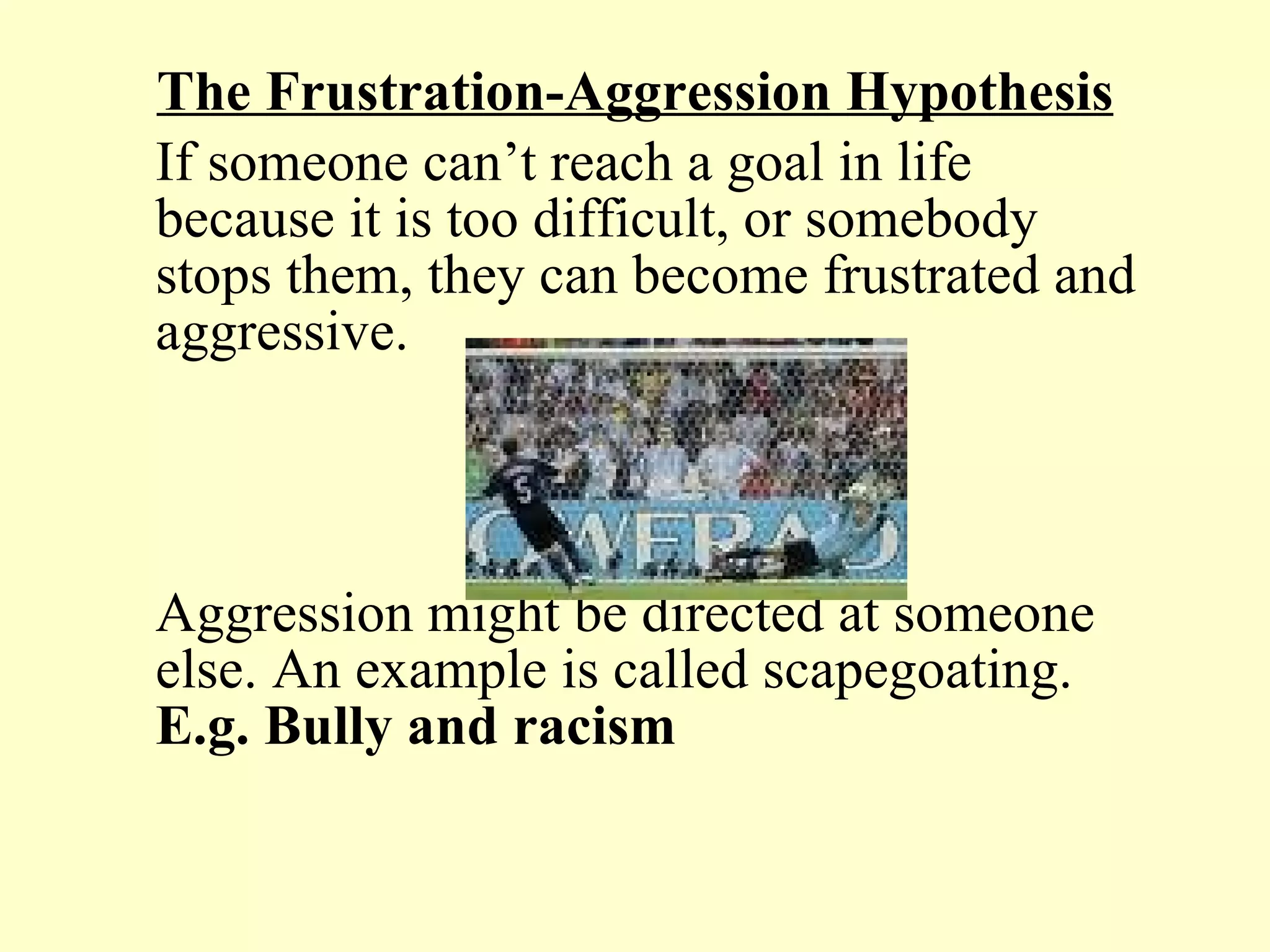 The Frustration-Aggression Hypothesis If someone can’t reach a goal in life because it is too difficult, or somebody stops them, they can become frustrated and aggressive.  Aggression might be directed at someone else. An example is called scapegoating.  E.g. Bully and racism   
