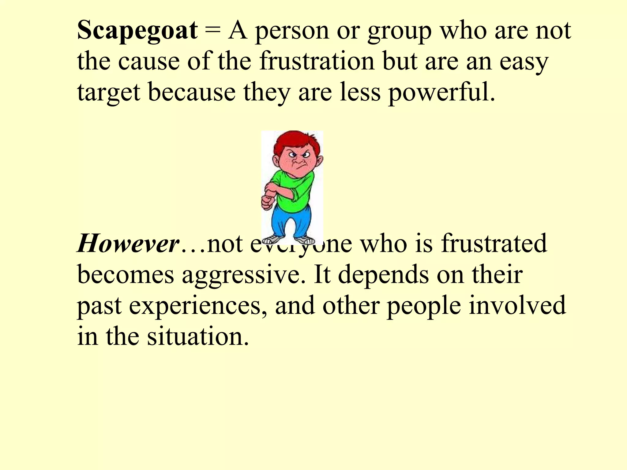 Scapegoat  = A person or group who are not the cause of the frustration but are an easy target because they are less powerful.  However …not everyone who is frustrated becomes aggressive. It depends on their past experiences, and other people involved in the situation.  