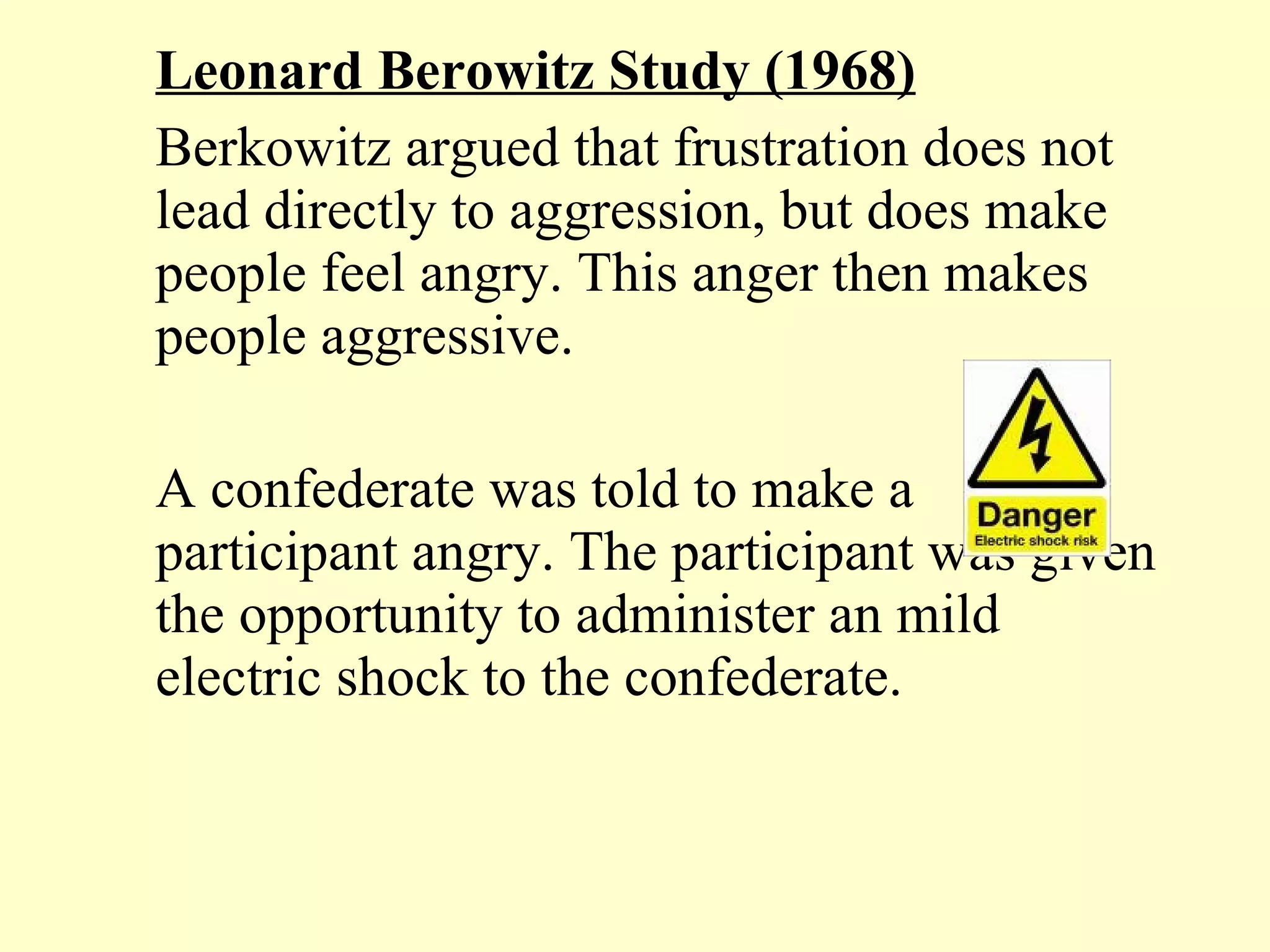 Leonard Berowitz Study (1968) Berkowitz argued that frustration does not lead directly to aggression, but does make people feel angry. This anger then makes people aggressive.  A confederate was told to make a participant angry. The participant was given the opportunity to administer an mild electric shock to the confederate.  