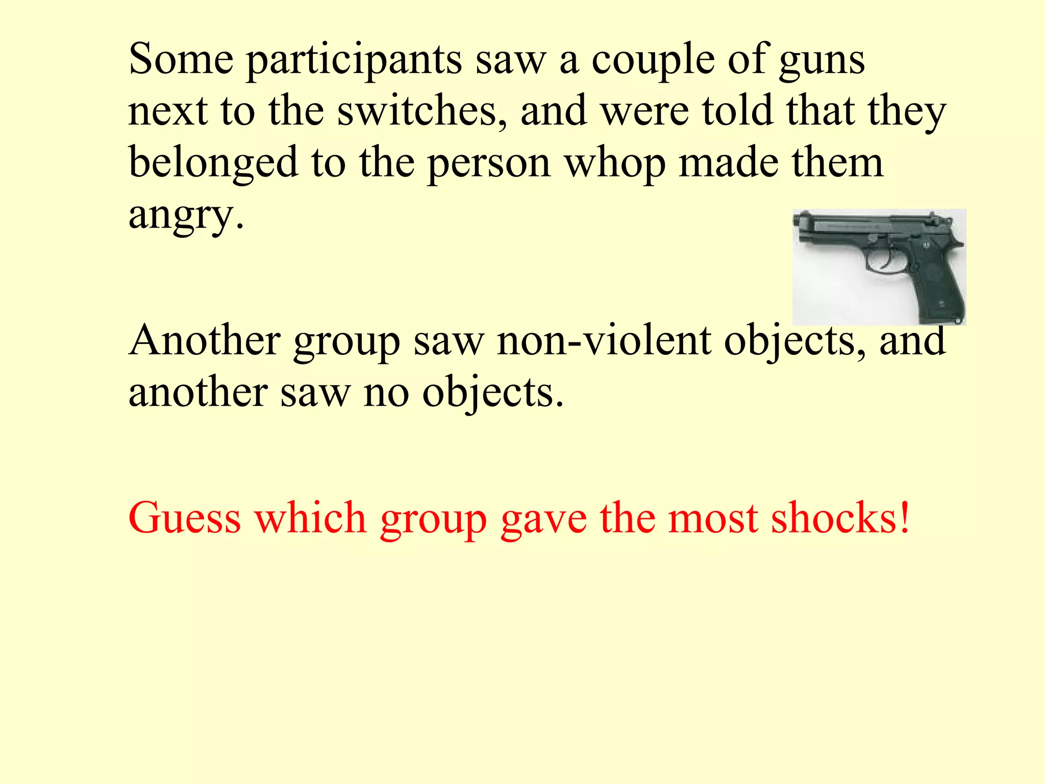 Some participants saw a couple of guns next to the switches, and were told that they belonged to the person whop made them angry. Another group saw non-violent objects, and another saw no objects.  Guess which group gave the most shocks! 