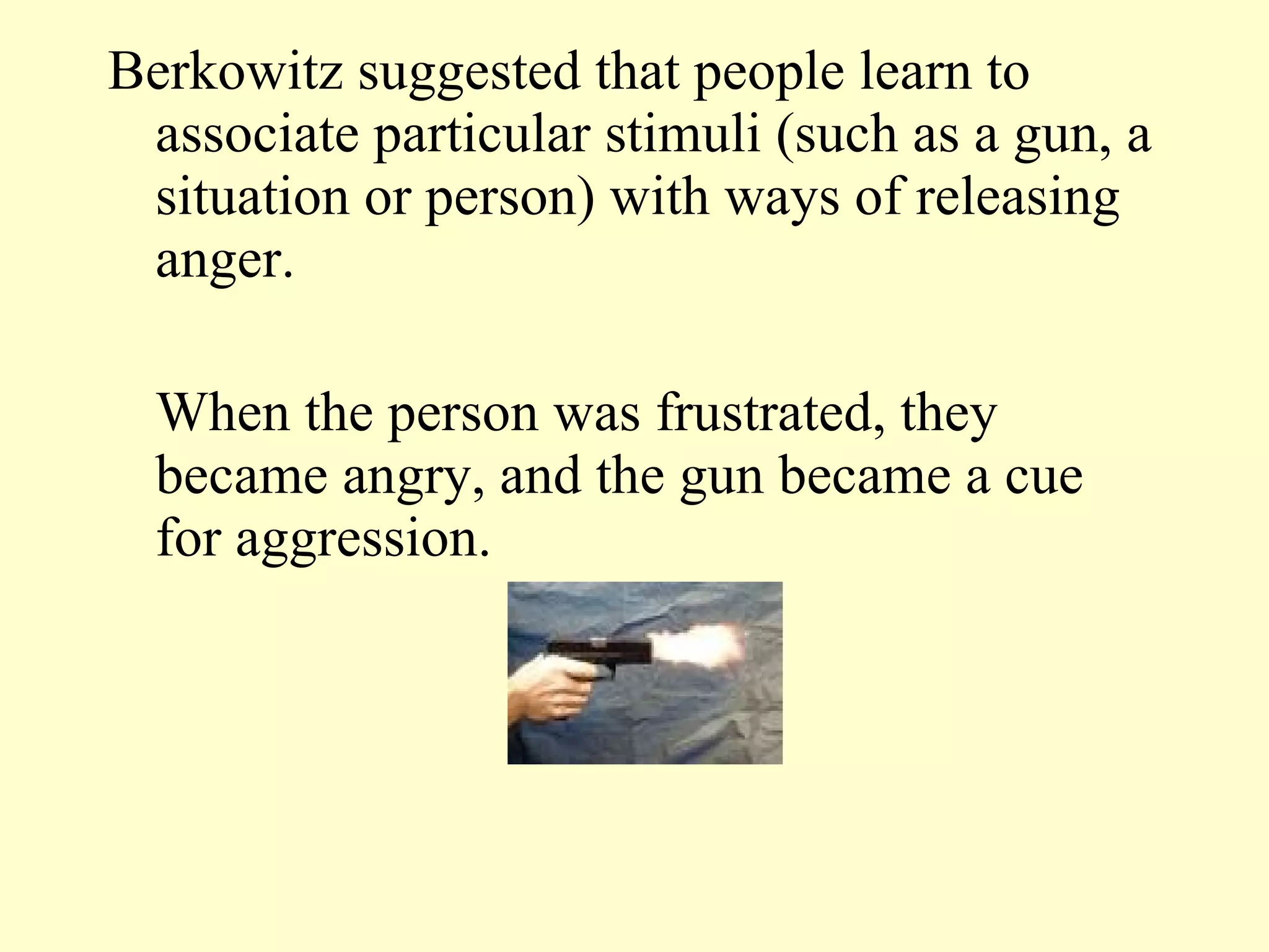 Berkowitz suggested that people learn to associate particular stimuli (such as a gun, a situation or person) with ways of releasing anger. When the person was frustrated, they became angry, and the gun became a cue for aggression.  