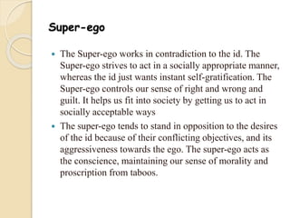 Super-ego
 The Super-ego works in contradiction to the id. The
Super-ego strives to act in a socially appropriate manner,
whereas the id just wants instant self-gratification. The
Super-ego controls our sense of right and wrong and
guilt. It helps us fit into society by getting us to act in
socially acceptable ways
 The super-ego tends to stand in opposition to the desires
of the id because of their conflicting objectives, and its
aggressiveness towards the ego. The super-ego acts as
the conscience, maintaining our sense of morality and
proscription from taboos.
 