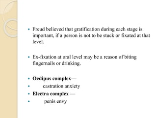  Freud believed that gratification during each stage is
important, if a person is not to be stuck or fixated at that
level.
 Ex-fixation at oral level may be a reason of biting
fingernails or drinking.
 Oedipus complex—
 castration anxiety
 Electra complex —
 penis envy
 
