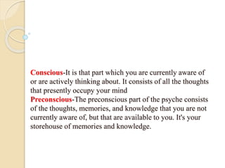 Conscious-It is that part which you are currently aware of
or are actively thinking about. It consists of all the thoughts
that presently occupy your mind
Preconscious-The preconscious part of the psyche consists
of the thoughts, memories, and knowledge that you are not
currently aware of, but that are available to you. It's your
storehouse of memories and knowledge.
 