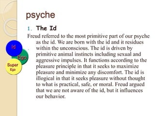 psyche
1. The Id
Freud referred to the most primitive part of our psyche
as the id. We are born with the id and it residues
within the unconscious. The id is driven by
primitive animal instincts including sexual and
aggressive impulses. It functions according to the
pleasure principle in that it seeks to maximize
pleasure and minimize any discomfort. The id is
illogical in that it seeks pleasure without thought
to what is practical, safe, or moral. Freud argued
that we are not aware of the id, but it influences
our behavior.
 