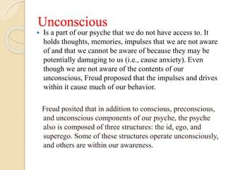 Unconscious
 Is a part of our psyche that we do not have access to. It
holds thoughts, memories, impulses that we are not aware
of and that we cannot be aware of because they may be
potentially damaging to us (i.e., cause anxiety). Even
though we are not aware of the contents of our
unconscious, Freud proposed that the impulses and drives
within it cause much of our behavior.
Freud posited that in addition to conscious, preconscious,
and unconscious components of our psyche, the psyche
also is composed of three structures: the id, ego, and
superego. Some of these structures operate unconsciously,
and others are within our awareness.
 