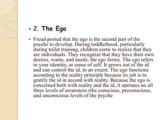  2. The Ego
 Freud posted that the ego is the second part of the
psyche to develop. During toddlerhood, particularly
during toilet training, children come to realize that they
are individuals. They recognize that they have their own
desires, wants, and needs; the ego forms. The ego refers
to your identity, or sense of self. It grows out of the id
and can control the id, to an extent. The ego functions
according to the reality principle because its job is to
gratify the id in accord with reality. Because the ego is
concerned both with reality and the id, it operates on all
three levels of awareness (the conscious, preconscious,
and unconscious levels of the psyche
 