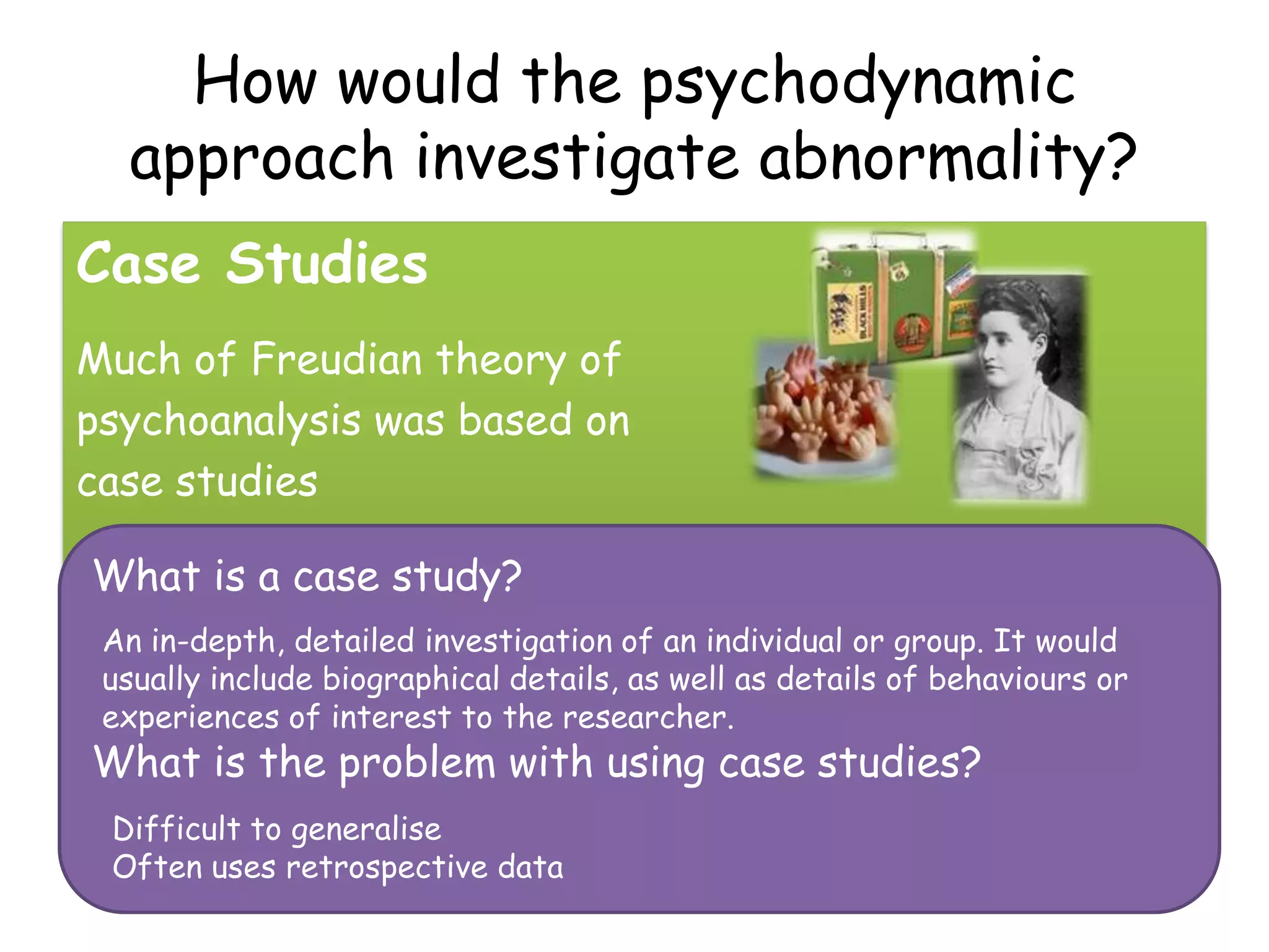 How would the psychodynamic
  approach investigate abnormality?
Case Studies
Much of Freudian theory of
psychoanalysis was based on
case studies

What is a case study?
 An in-depth, detailed investigation of an individual or group. It would
 usually include biographical details, as well as details of behaviours or
 experiences of interest to the researcher.
What is the problem with using case studies?
 Difficult to generalise
 Often uses retrospective data
 
