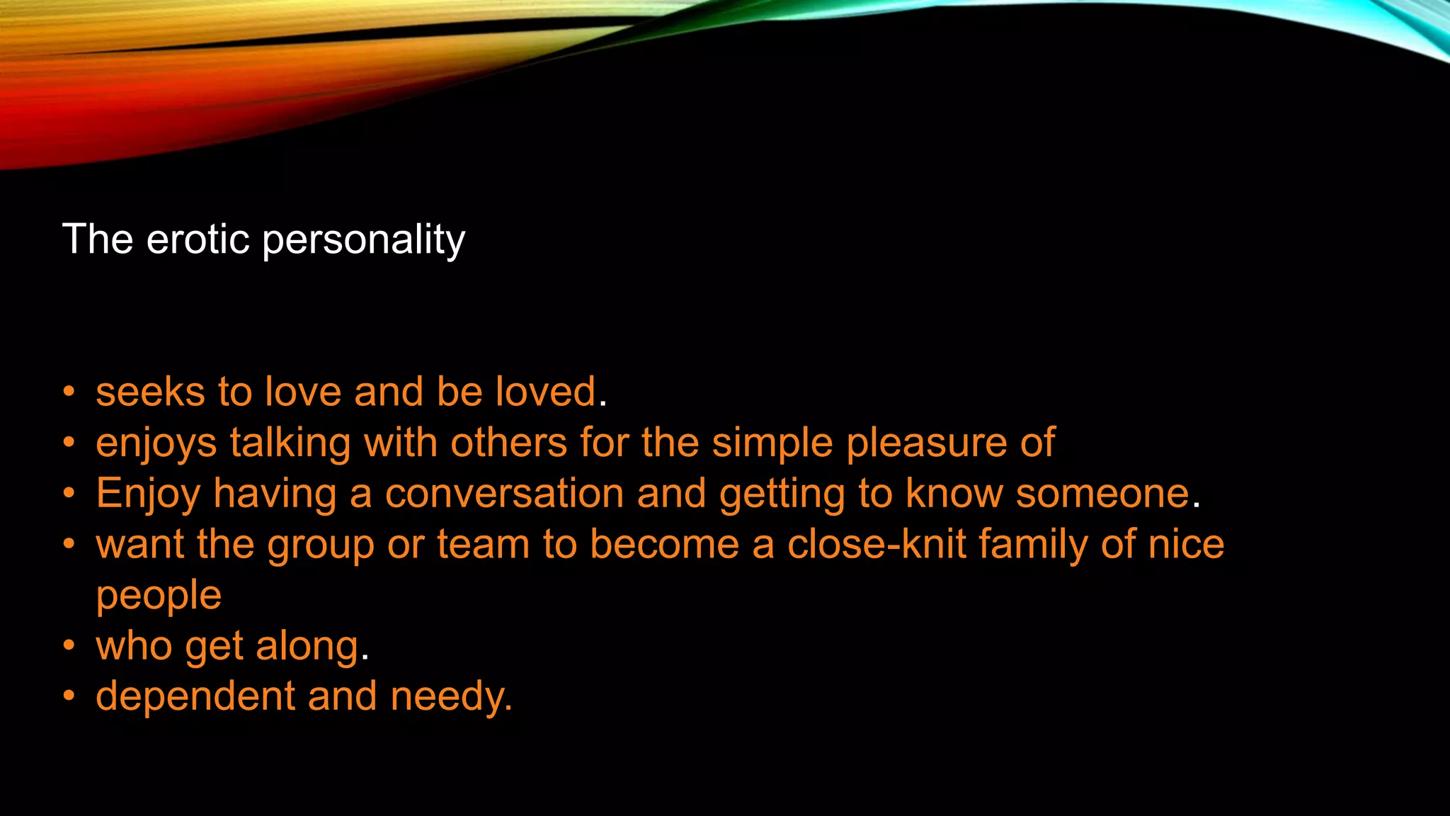 The erotic personality
• seeks to love and be loved.
• enjoys talking with others for the simple pleasure of
• Enjoy having a conversation and getting to know someone.
• want the group or team to become a close-knit family of nice
people
• who get along.
• dependent and needy.
 