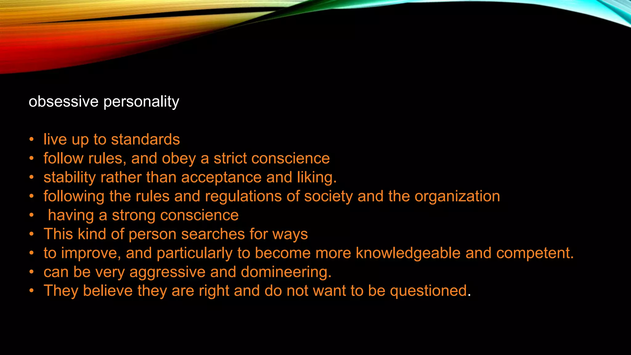 obsessive personality
• live up to standards
• follow rules, and obey a strict conscience
• stability rather than acceptance and liking.
• following the rules and regulations of society and the organization
• having a strong conscience
• This kind of person searches for ways
• to improve, and particularly to become more knowledgeable and competent.
• can be very aggressive and domineering.
• They believe they are right and do not want to be questioned.
 