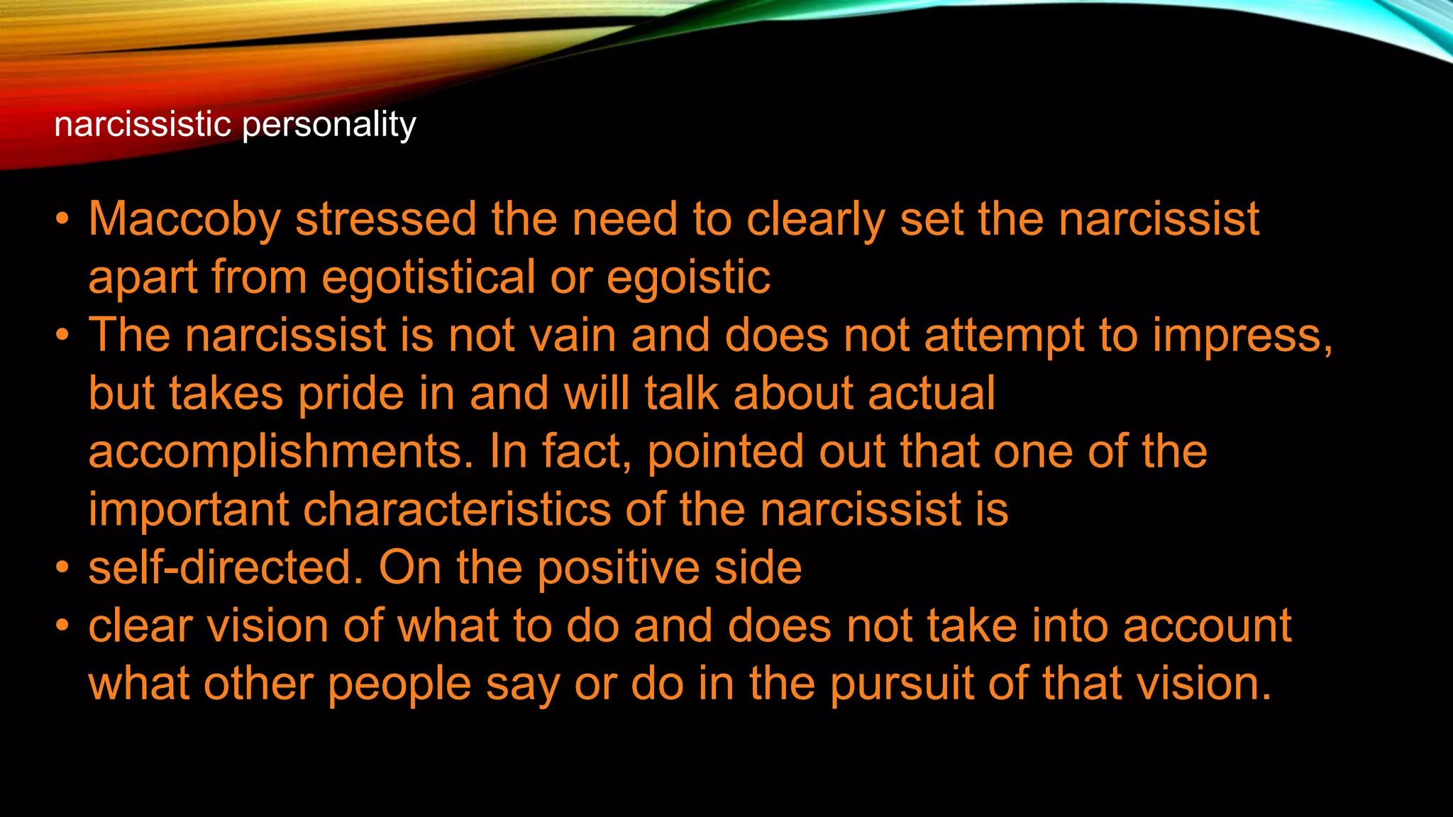 narcissistic personality
• Maccoby stressed the need to clearly set the narcissist
apart from egotistical or egoistic
• The narcissist is not vain and does not attempt to impress,
but takes pride in and will talk about actual
accomplishments. In fact, pointed out that one of the
important characteristics of the narcissist is
• self-directed. On the positive side
• clear vision of what to do and does not take into account
what other people say or do in the pursuit of that vision.
 
