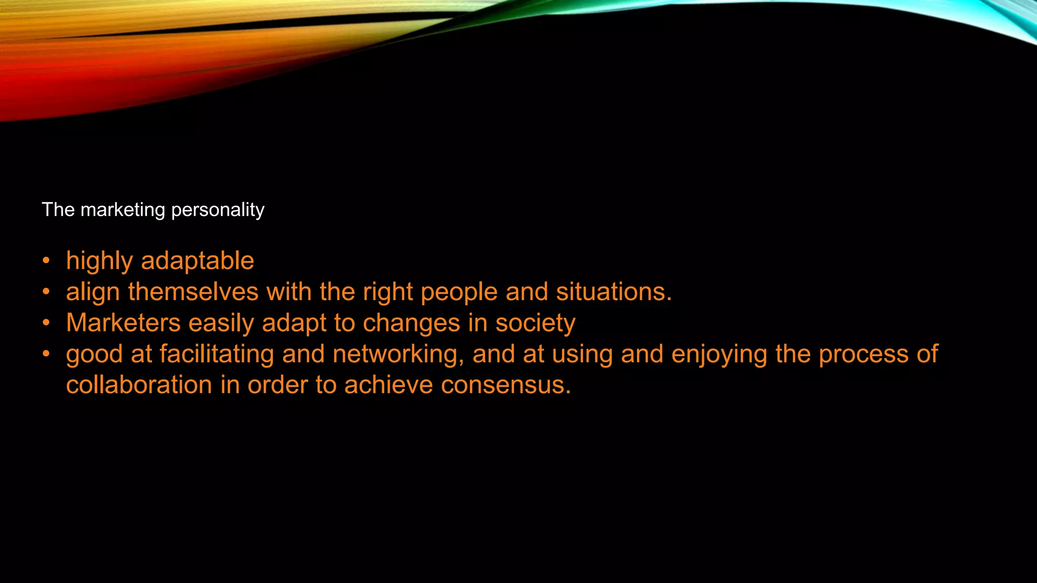The marketing personality
• highly adaptable
• align themselves with the right people and situations.
• Marketers easily adapt to changes in society
• good at facilitating and networking, and at using and enjoying the process of
collaboration in order to achieve consensus.
 