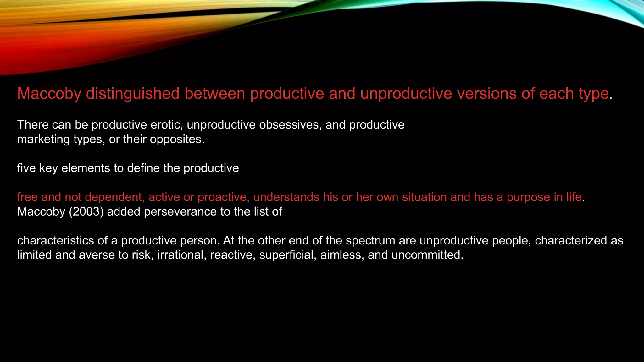 Maccoby distinguished between productive and unproductive versions of each type.
There can be productive erotic, unproductive obsessives, and productive
marketing types, or their opposites.
five key elements to define the productive
free and not dependent, active or proactive, understands his or her own situation and has a purpose in life.
Maccoby (2003) added perseverance to the list of
characteristics of a productive person. At the other end of the spectrum are unproductive people, characterized as
limited and averse to risk, irrational, reactive, superficial, aimless, and uncommitted.
 
