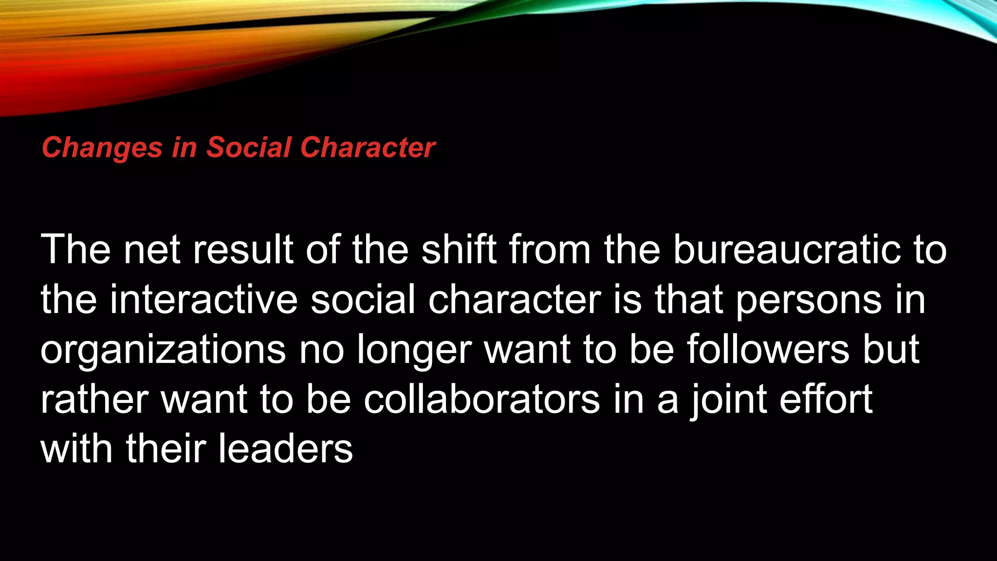 Changes in Social Character
The net result of the shift from the bureaucratic to
the interactive social character is that persons in
organizations no longer want to be followers but
rather want to be collaborators in a joint effort
with their leaders
 