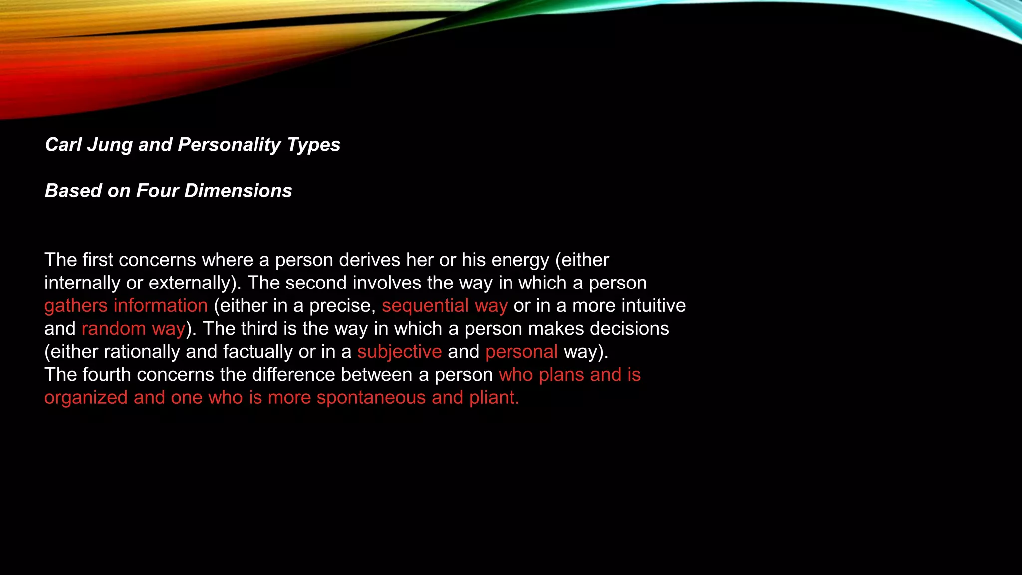 Carl Jung and Personality Types
Based on Four Dimensions
The first concerns where a person derives her or his energy (either
internally or externally). The second involves the way in which a person
gathers information (either in a precise, sequential way or in a more intuitive
and random way). The third is the way in which a person makes decisions
(either rationally and factually or in a subjective and personal way).
The fourth concerns the difference between a person who plans and is
organized and one who is more spontaneous and pliant.
 