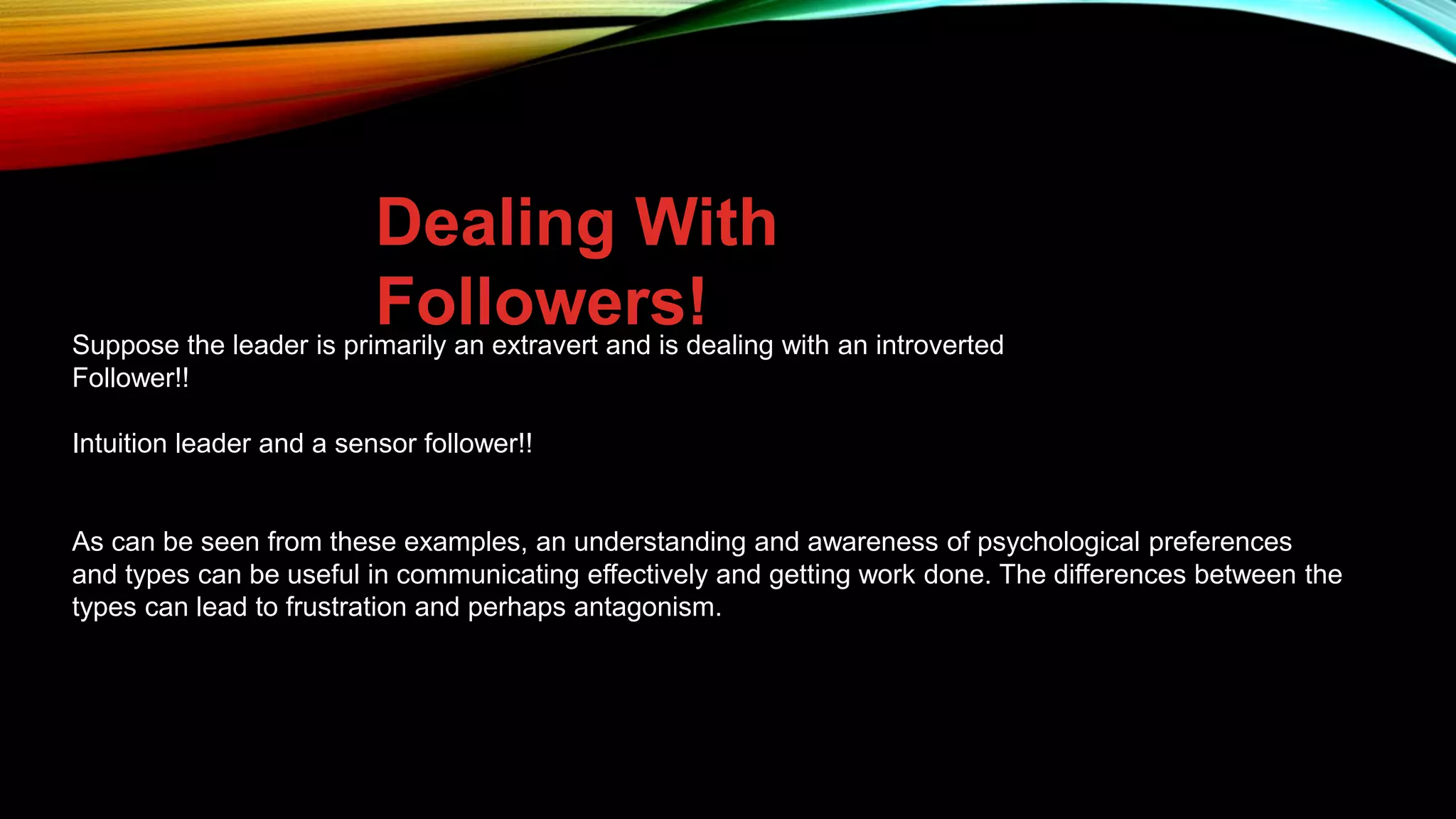Dealing With
Followers!
Suppose the leader is primarily an extravert and is dealing with an introverted
Follower!!
Intuition leader and a sensor follower!!
As can be seen from these examples, an understanding and awareness of psychological preferences
and types can be useful in communicating effectively and getting work done. The differences between the
types can lead to frustration and perhaps antagonism.
 