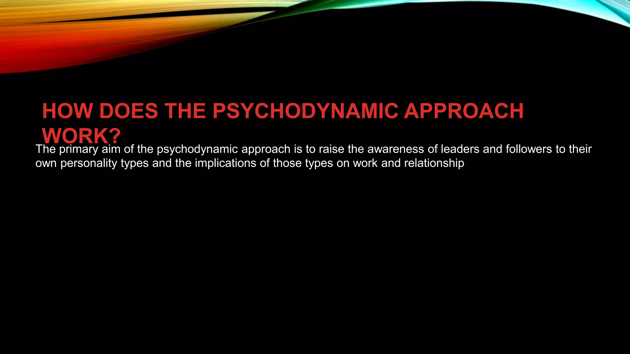 HOW DOES THE PSYCHODYNAMIC APPROACH
WORK?
The primary aim of the psychodynamic approach is to raise the awareness of leaders and followers to their
own personality types and the implications of those types on work and relationship
 