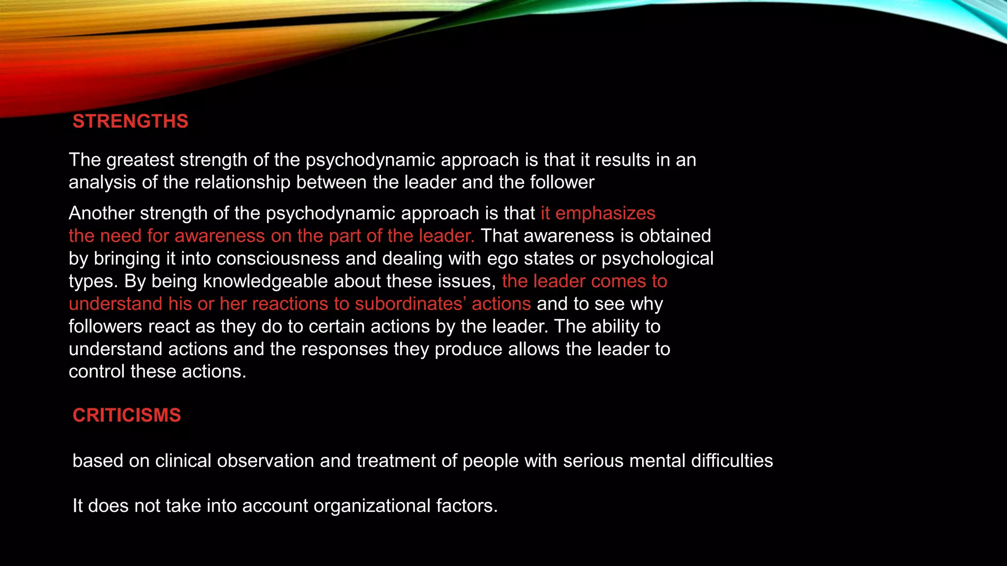 STRENGTHS
The greatest strength of the psychodynamic approach is that it results in an
analysis of the relationship between the leader and the follower
Another strength of the psychodynamic approach is that it emphasizes
the need for awareness on the part of the leader. That awareness is obtained
by bringing it into consciousness and dealing with ego states or psychological
types. By being knowledgeable about these issues, the leader comes to
understand his or her reactions to subordinates’ actions and to see why
followers react as they do to certain actions by the leader. The ability to
understand actions and the responses they produce allows the leader to
control these actions.
CRITICISMS
based on clinical observation and treatment of people with serious mental difficulties
It does not take into account organizational factors.
 