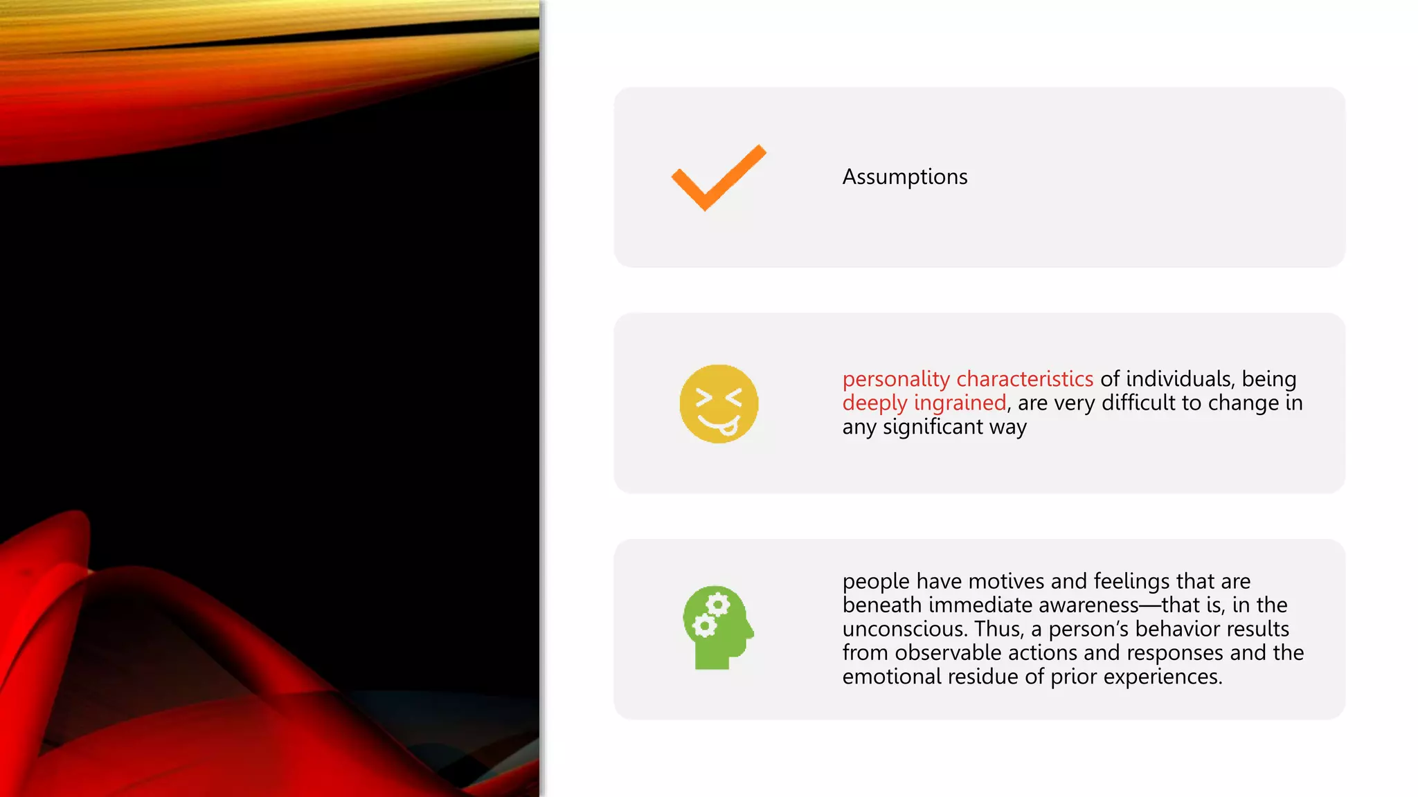 Assumptions
personality characteristics of individuals, being
deeply ingrained, are very difficult to change in
any significant way
people have motives and feelings that are
beneath immediate awareness—that is, in the
unconscious. Thus, a person’s behavior results
from observable actions and responses and the
emotional residue of prior experiences.
 