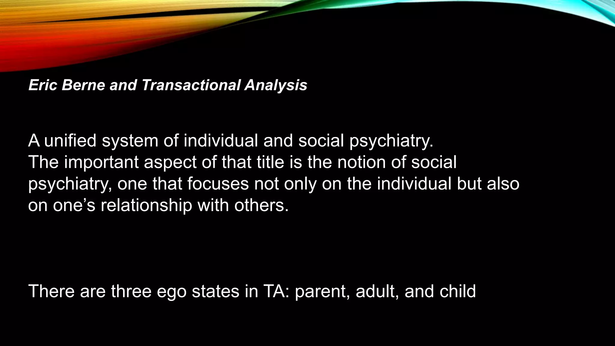 Eric Berne and Transactional Analysis
A unified system of individual and social psychiatry.
The important aspect of that title is the notion of social
psychiatry, one that focuses not only on the individual but also
on one’s relationship with others.
There are three ego states in TA: parent, adult, and child
 