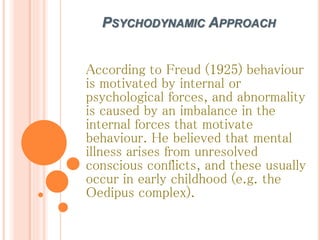 PSYCHODYNAMIC APPROACH
According to Freud (1925) behaviour
is motivated by internal or
psychological forces, and abnormality
is caused by an imbalance in the
internal forces that motivate
behaviour. He believed that mental
illness arises from unresolved
conscious conflicts, and these usually
occur in early childhood (e.g. the
Oedipus complex).
 
