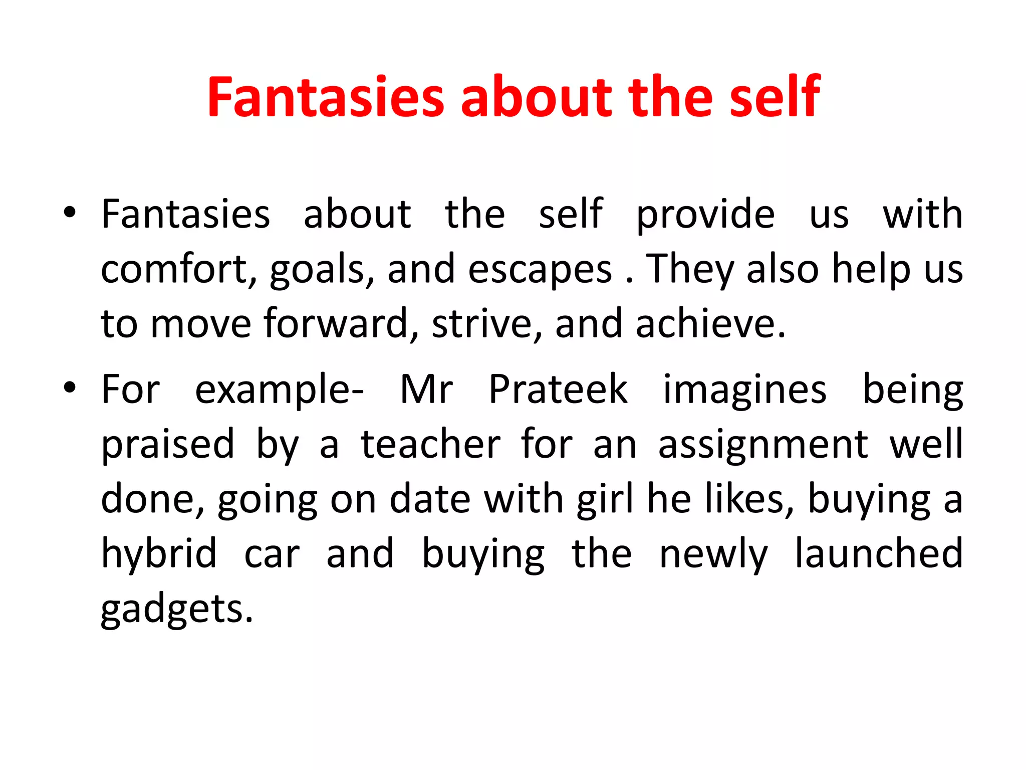 Fantasies about the self
• Fantasies about the self provide us with
comfort, goals, and escapes . They also help us
to move forward, strive, and achieve.
• For example- Mr Prateek imagines being
praised by a teacher for an assignment well
done, going on date with girl he likes, buying a
hybrid car and buying the newly launched
gadgets.
 