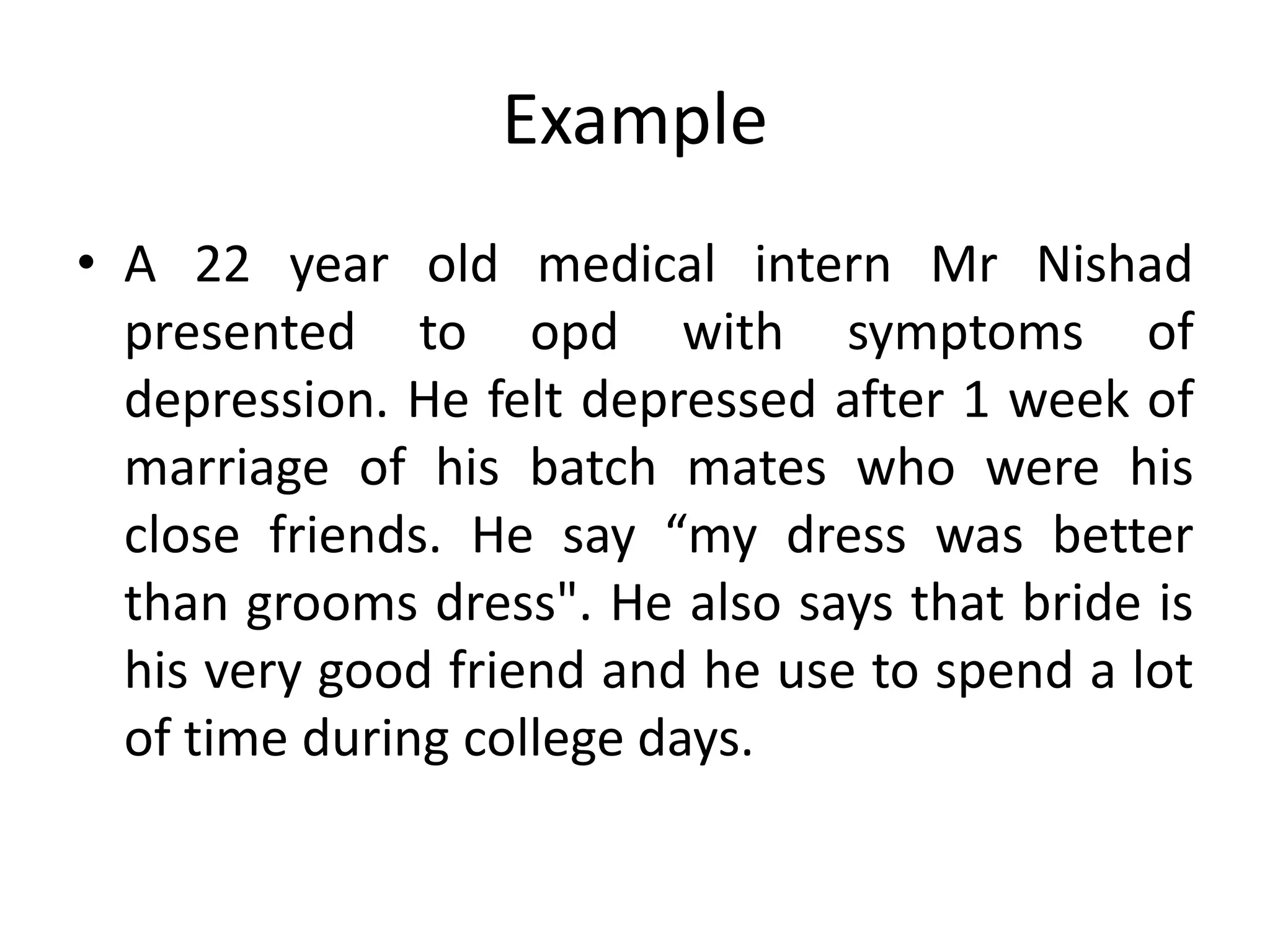 Example
• A 22 year old medical intern Mr Nishad
presented to opd with symptoms of
depression. He felt depressed after 1 week of
marriage of his batch mates who were his
close friends. He say “my dress was better
than grooms dress". He also says that bride is
his very good friend and he use to spend a lot
of time during college days.
 